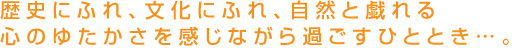 歴史にふれ、文化にふれ、自然と戯れる心のゆたかさを感じながら過ごすひととき
