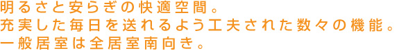 明るさと安らぎの快適空間。充実した毎日を送れるよう工夫された数々の機能。 一般居室は全居室南向き。